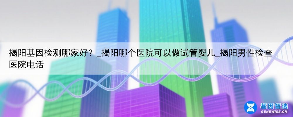 揭阳基因检测哪家好？_揭阳哪个医院可以做试管婴儿_揭阳男性检查医院电话