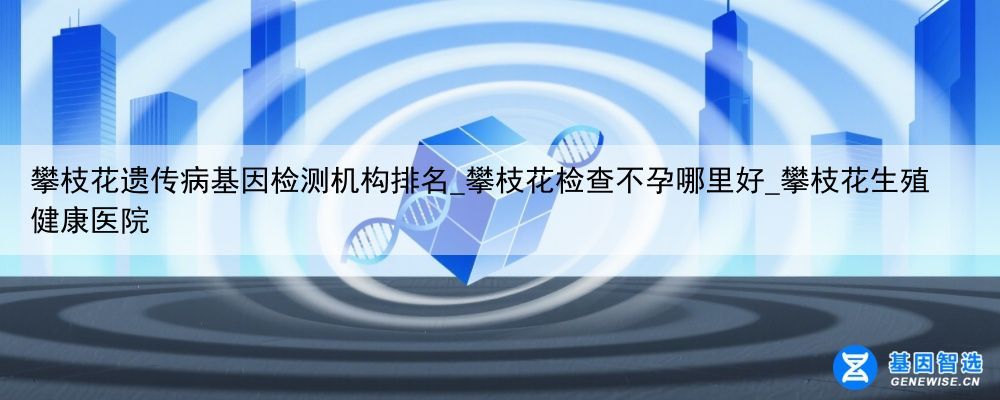 攀枝花遗传病基因检测机构排名_攀枝花检查不孕哪里好_攀枝花生殖健康医院
