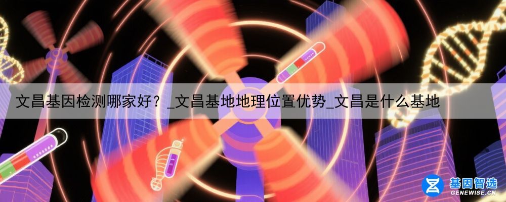 文昌基因检测哪家好？_文昌基地地理位置优势_文昌是什么基地