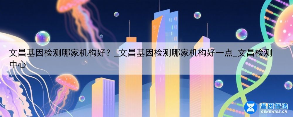 文昌基因检测哪家机构好？_文昌基因检测哪家机构好一点_文昌检测中心