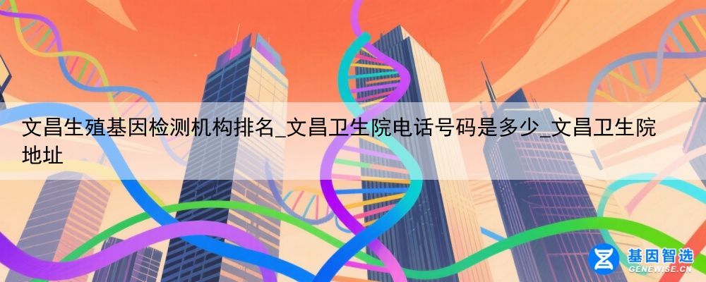 文昌生殖基因检测机构排名_文昌卫生院电话号码是多少_文昌卫生院地址