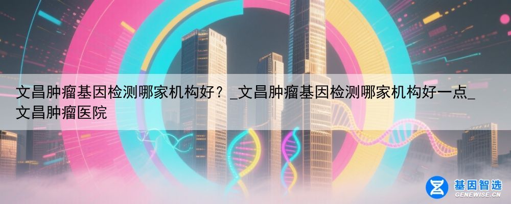 文昌肿瘤基因检测哪家机构好？_文昌肿瘤基因检测哪家机构好一点_文昌肿瘤医院