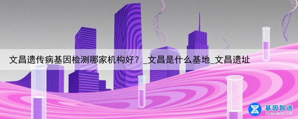 文昌遗传病基因检测哪家机构好？_文昌是什么基地_文昌遗址