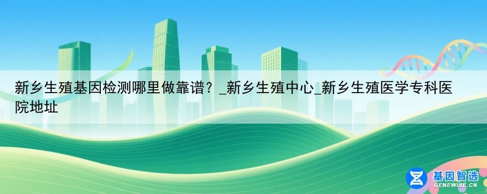 新乡生殖基因检测哪里做靠谱？_新乡生殖中心_新乡生殖医学专科医院地址