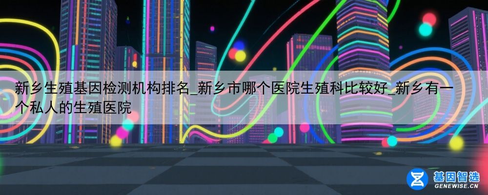 新乡生殖基因检测机构排名_新乡市哪个医院生殖科比较好_新乡有一个私人的生殖医院