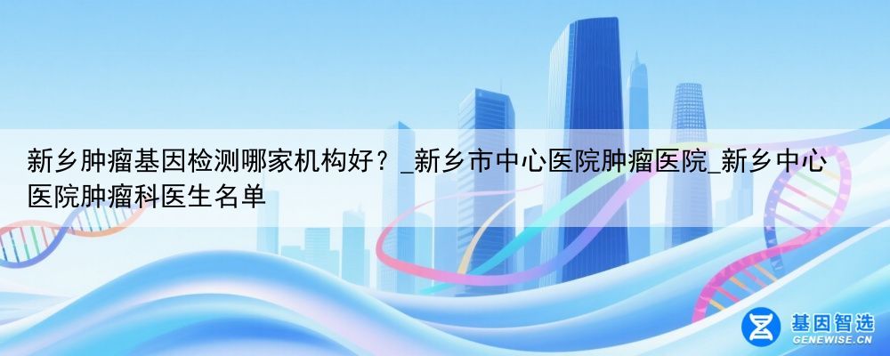 新乡肿瘤基因检测哪家机构好？_新乡市中心医院肿瘤医院_新乡中心医院肿瘤科医生名单