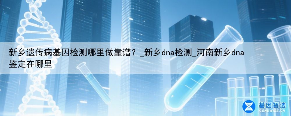 新乡遗传病基因检测哪里做靠谱？_新乡dna检测_河南新乡dna鉴定在哪里