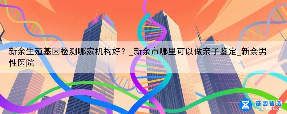 新余生殖基因检测哪家机构好？_新余市哪里可以做亲子鉴定_新余男性医院