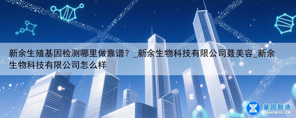 新余生殖基因检测哪里做靠谱？_新余生物科技有限公司聂美容_新余生物科技有限公司怎么样