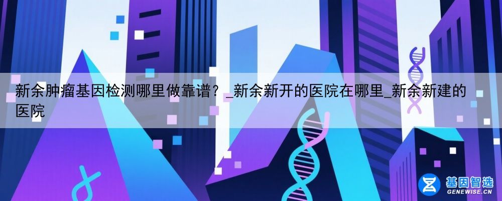 新余肿瘤基因检测哪里做靠谱？_新余新开的医院在哪里_新余新建的医院