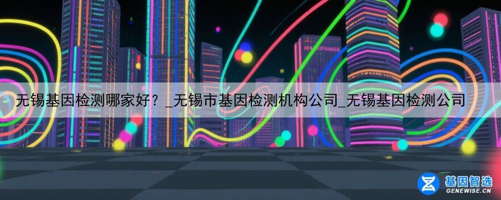 无锡基因检测哪家好？_无锡市基因检测机构公司_无锡基因检测公司
