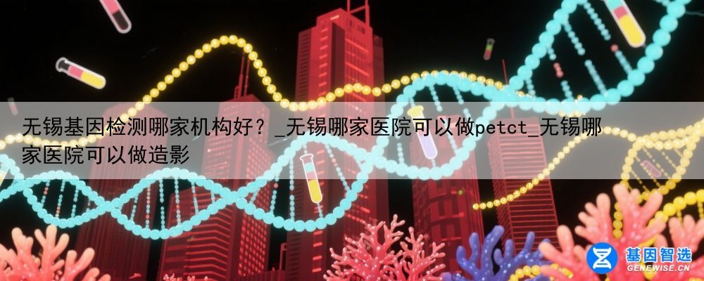 无锡基因检测哪家机构好？_无锡哪家医院可以做petct_无锡哪家医院可以做造影