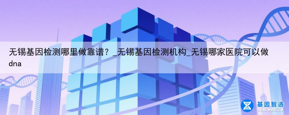 无锡基因检测哪里做靠谱？_无锡基因检测机构_无锡哪家医院可以做dna