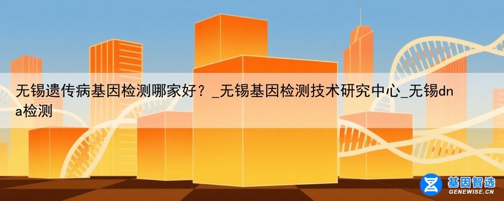 无锡遗传病基因检测哪家好？_无锡基因检测技术研究中心_无锡dna检测