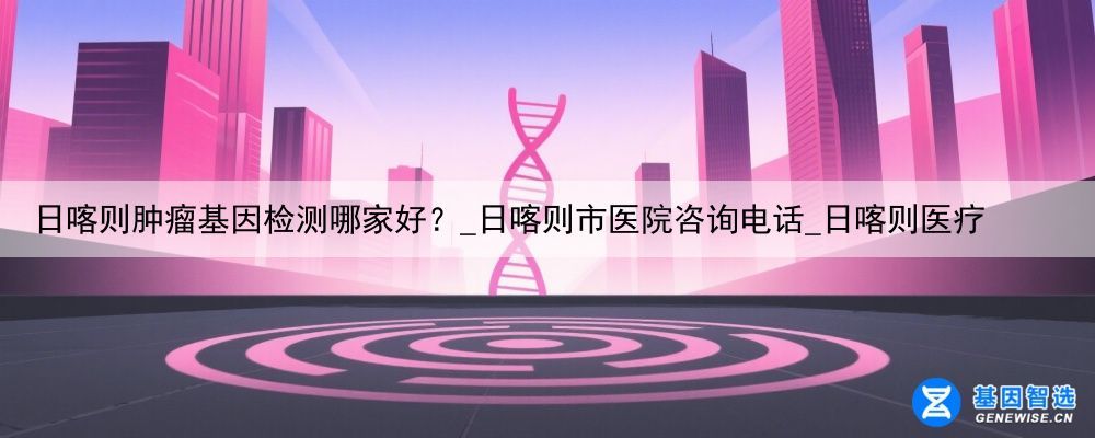 日喀则肿瘤基因检测哪家好？_日喀则市医院咨询电话_日喀则医疗