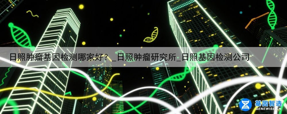 日照肿瘤基因检测哪家好？_日照肿瘤研究所_日照基因检测公司