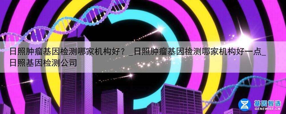 日照肿瘤基因检测哪家机构好？_日照肿瘤基因检测哪家机构好一点_日照基因检测公司
