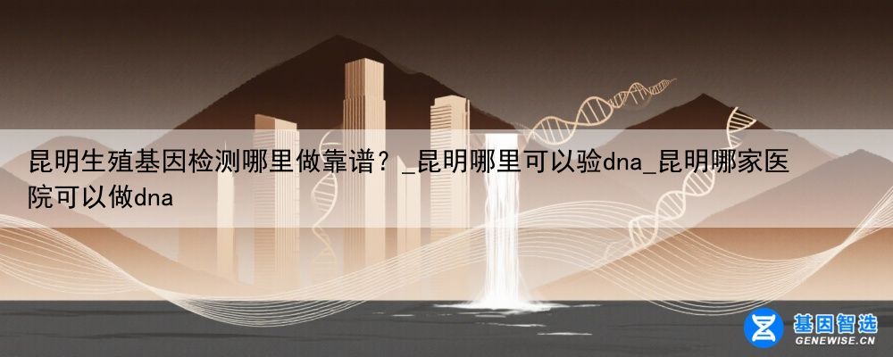 昆明生殖基因检测哪里做靠谱？_昆明哪里可以验dna_昆明哪家医院可以做dna