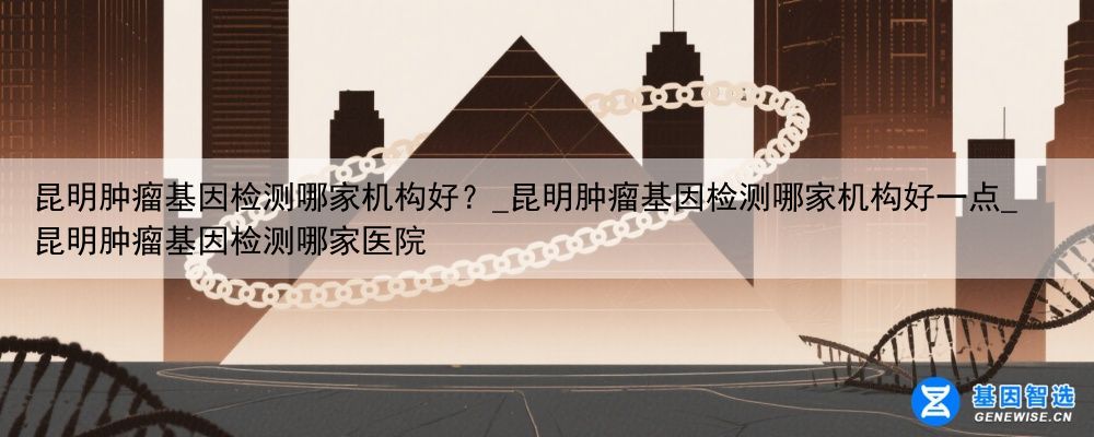 昆明肿瘤基因检测哪家机构好？_昆明肿瘤基因检测哪家机构好一点_昆明肿瘤基因检测哪家医院