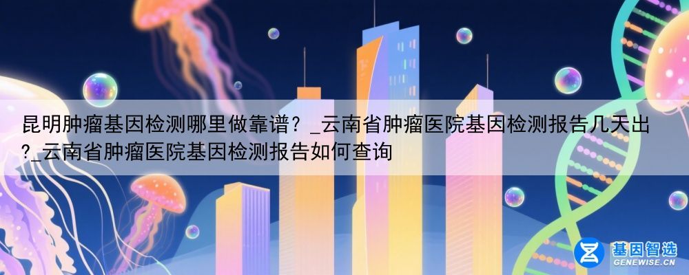 昆明肿瘤基因检测哪里做靠谱？_云南省肿瘤医院基因检测报告几天出?_云南省肿瘤医院基因检测报告如何查询