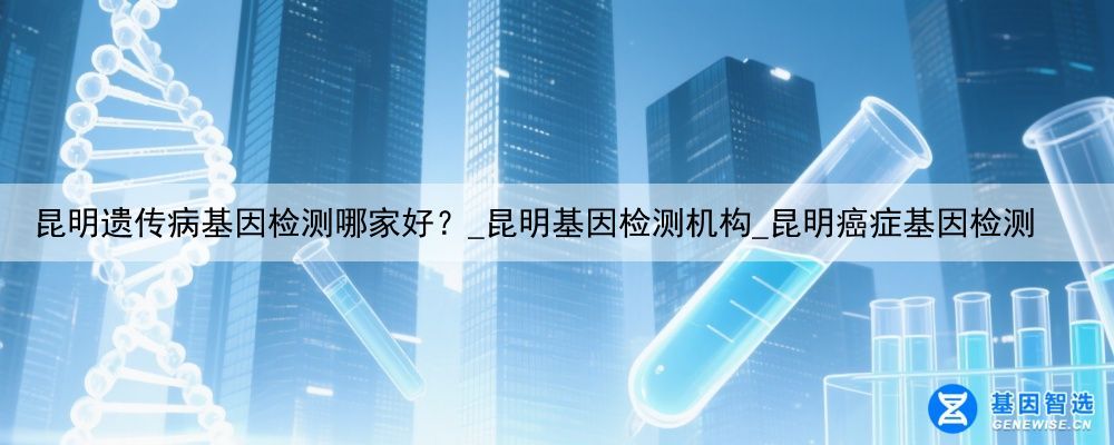 昆明遗传病基因检测哪家好？_昆明基因检测机构_昆明癌症基因检测