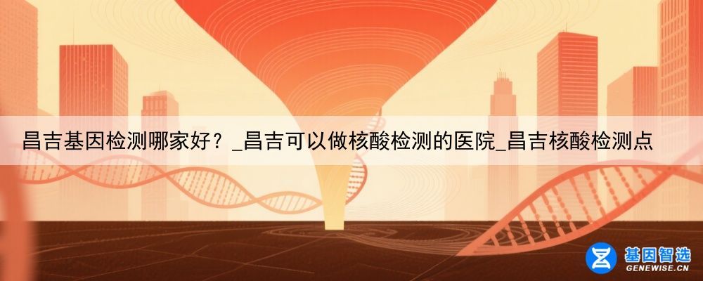 昌吉基因检测哪家好？_昌吉可以做核酸检测的医院_昌吉核酸检测点