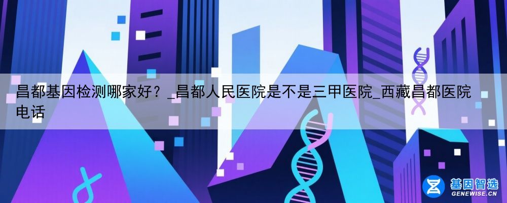 昌都基因检测哪家好？_昌都人民医院是不是三甲医院_西藏昌都医院电话