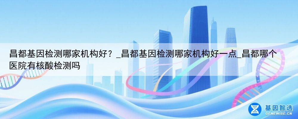 昌都基因检测哪家机构好？_昌都基因检测哪家机构好一点_昌都哪个医院有核酸检测吗