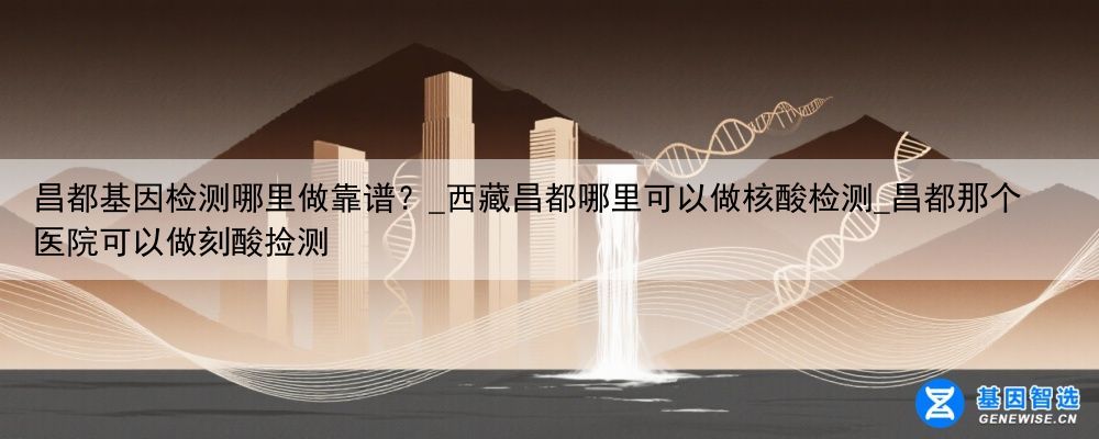 昌都基因检测哪里做靠谱？_西藏昌都哪里可以做核酸检测_昌都那个医院可以做刻酸捡测