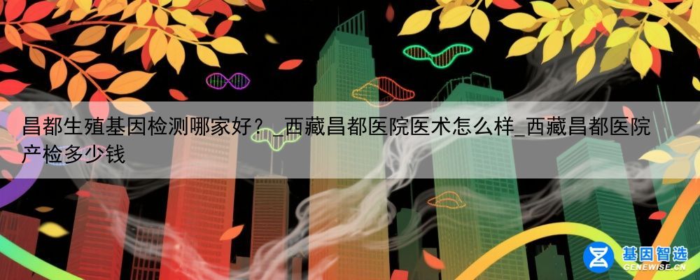 昌都生殖基因检测哪家好？_西藏昌都医院医术怎么样_西藏昌都医院产检多少钱