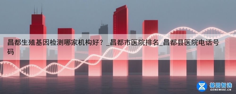 昌都生殖基因检测哪家机构好？_昌都市医院排名_昌都县医院电话号码