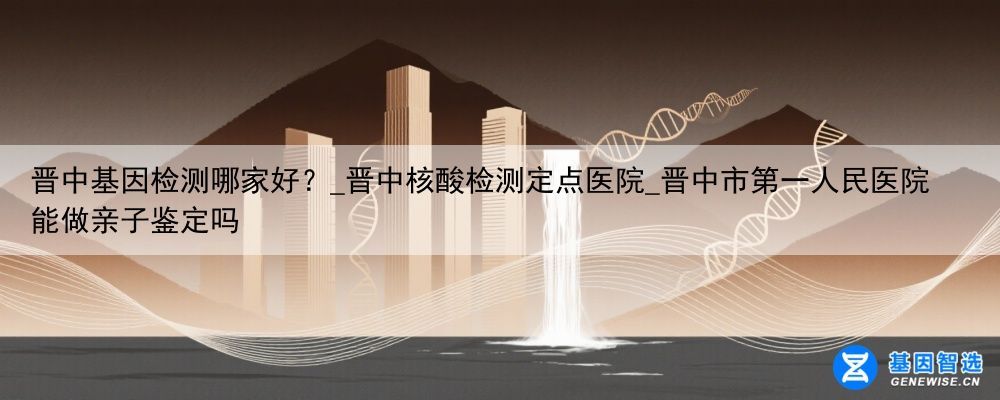 晋中基因检测哪家好？_晋中核酸检测定点医院_晋中市第一人民医院能做亲子鉴定吗