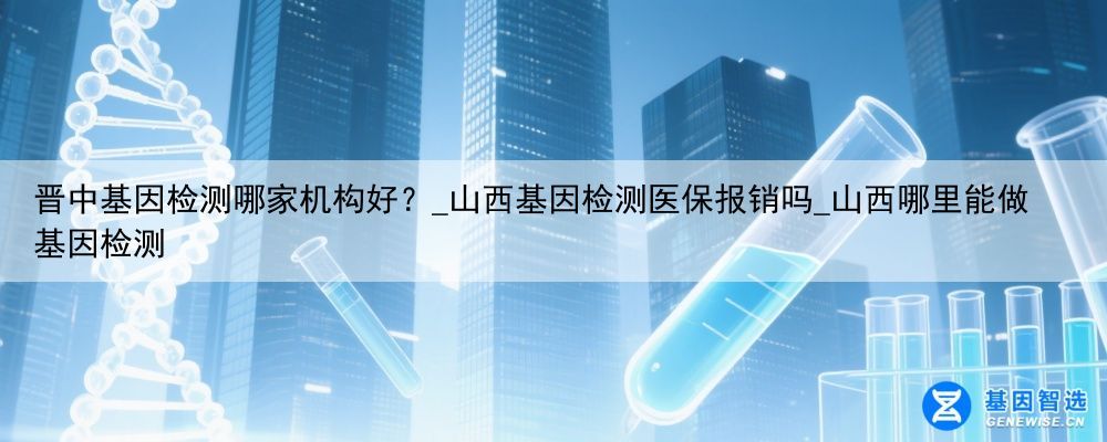 晋中基因检测哪家机构好？_山西基因检测医保报销吗_山西哪里能做基因检测