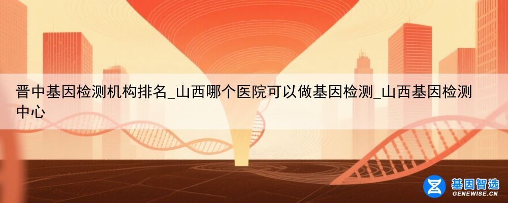 晋中基因检测机构排名_山西哪个医院可以做基因检测_山西基因检测中心