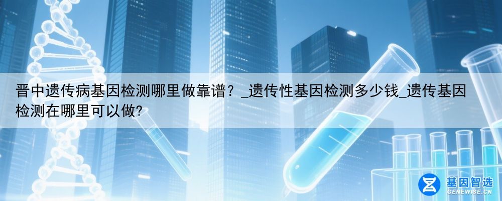 晋中遗传病基因检测哪里做靠谱？_遗传性基因检测多少钱_遗传基因检测在哪里可以做?