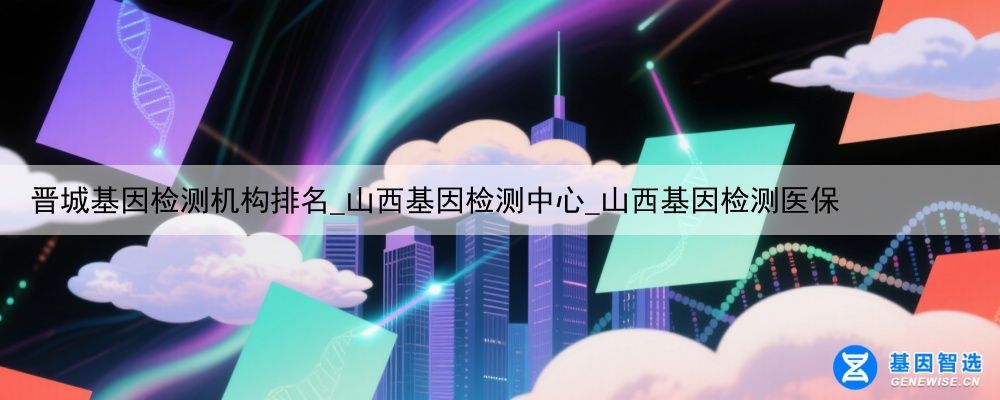 晋城基因检测机构排名_山西基因检测中心_山西基因检测医保