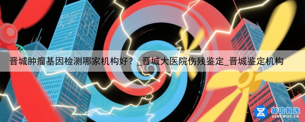 晋城肿瘤基因检测哪家机构好？_晋城大医院伤残鉴定_晋城鉴定机构