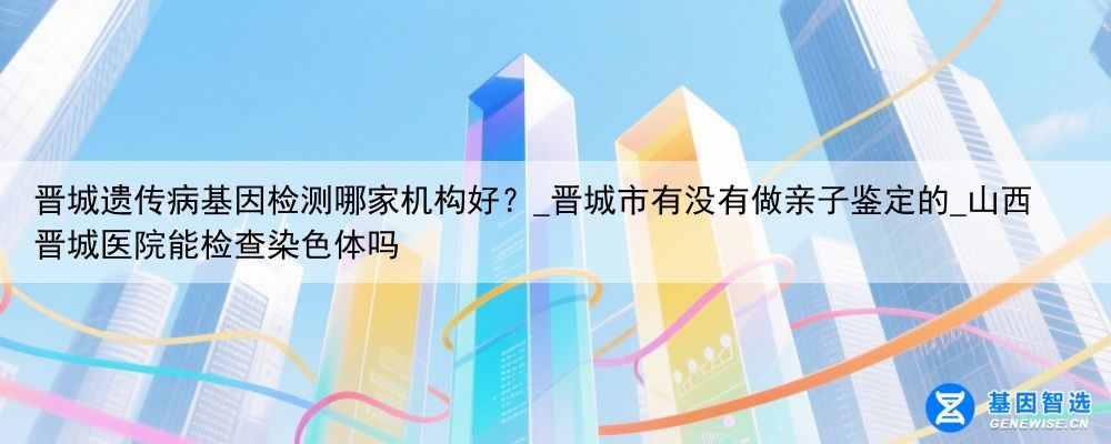 晋城遗传病基因检测哪家机构好？_晋城市有没有做亲子鉴定的_山西晋城医院能检查染色体吗