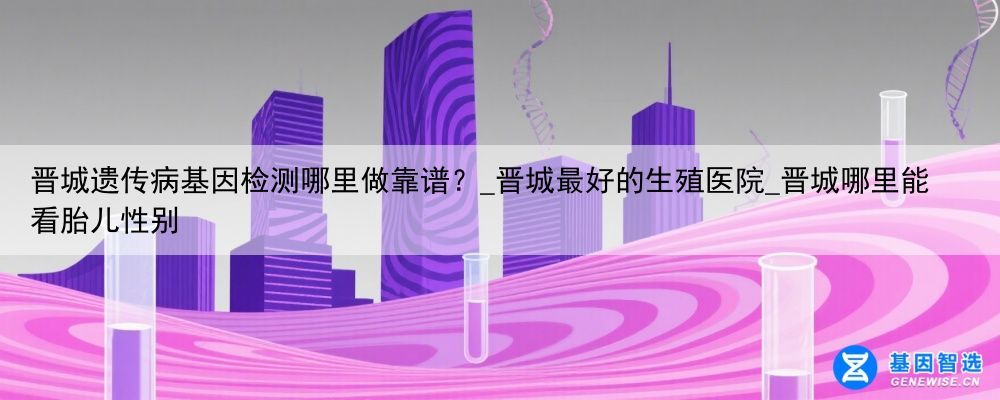 晋城遗传病基因检测哪里做靠谱？_晋城最好的生殖医院_晋城哪里能看胎儿性别