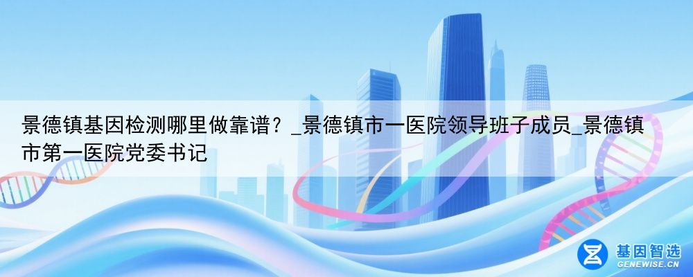景德镇基因检测哪里做靠谱？_景德镇市一医院领导班子成员_景德镇市第一医院党委书记