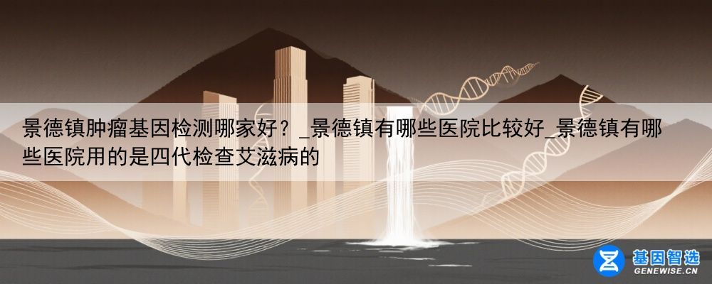 景德镇肿瘤基因检测哪家好？_景德镇有哪些医院比较好_景德镇有哪些医院用的是四代检查艾滋病的
