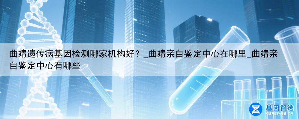 曲靖遗传病基因检测哪家机构好？_曲靖亲自鉴定中心在哪里_曲靖亲自鉴定中心有哪些
