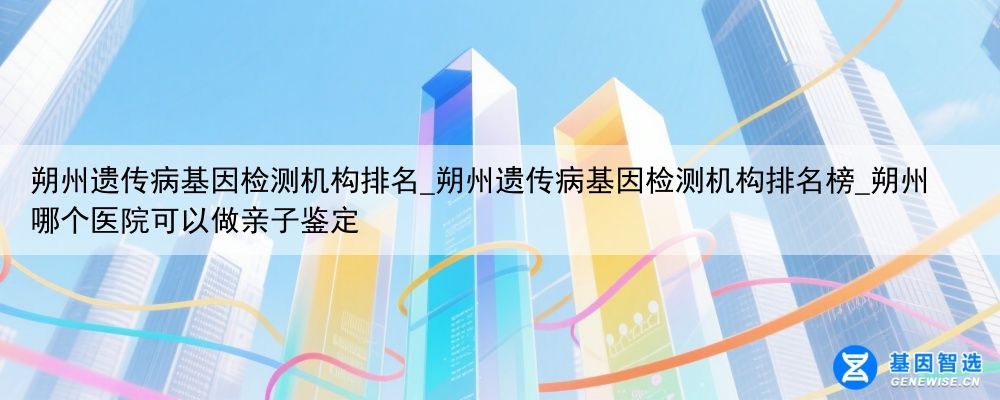 朔州遗传病基因检测机构排名_朔州遗传病基因检测机构排名榜_朔州哪个医院可以做亲子鉴定