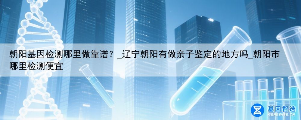 朝阳基因检测哪里做靠谱？_辽宁朝阳有做亲子鉴定的地方吗_朝阳市哪里检测便宜
