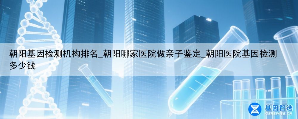朝阳基因检测机构排名_朝阳哪家医院做亲子鉴定_朝阳医院基因检测多少钱