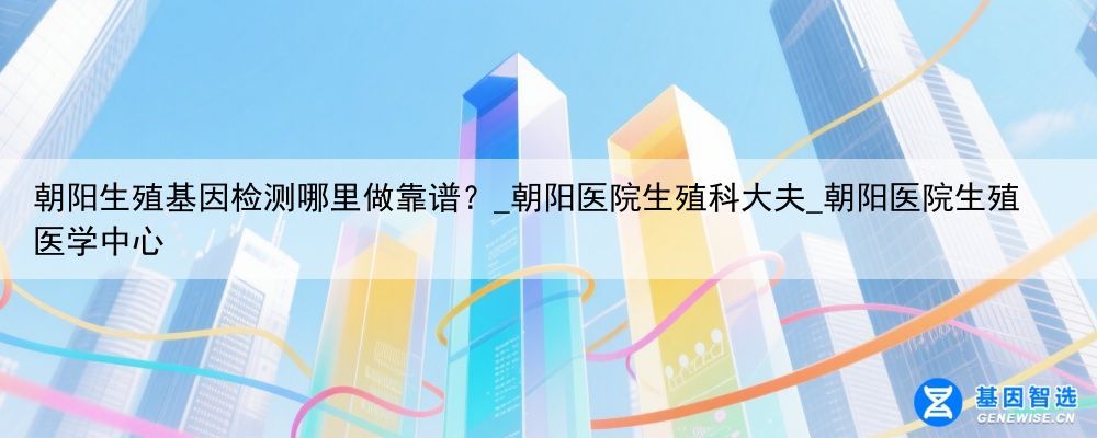 朝阳生殖基因检测哪里做靠谱？_朝阳医院生殖科大夫_朝阳医院生殖医学中心