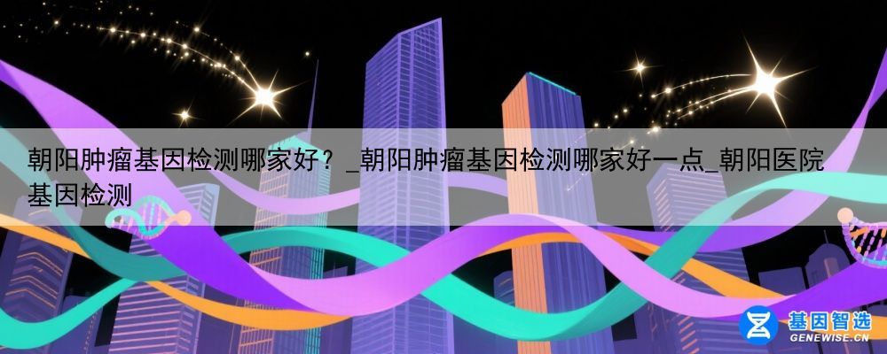 朝阳肿瘤基因检测哪家好？_朝阳肿瘤基因检测哪家好一点_朝阳医院基因检测