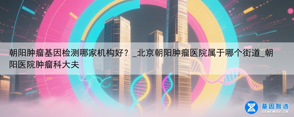 朝阳肿瘤基因检测哪家机构好？_北京朝阳肿瘤医院属于哪个街道_朝阳医院肿瘤科大夫