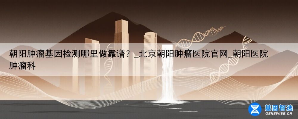 朝阳肿瘤基因检测哪里做靠谱？_北京朝阳肿瘤医院官网_朝阳医院 肿瘤科