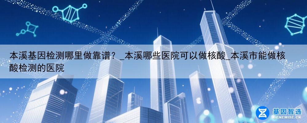 本溪基因检测哪里做靠谱？_本溪哪些医院可以做核酸_本溪市能做核酸检测的医院